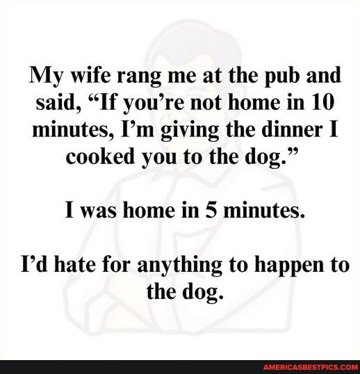 My wife rang me at the pub and said If youre not home in 10 minutes Im giving the dinner I cooked you to the dog I was home in 5 minutes Id hate for anything to happen to the dog
