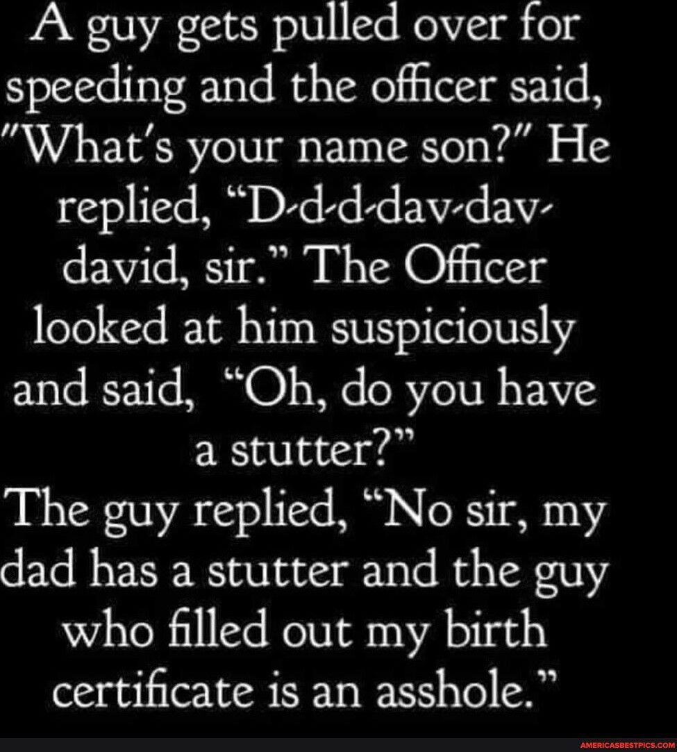 A guy gets pulled over for speeding and the officer said Whats your name son He replied D d d dav dav david sir The Officer looked at him suspiciously and said Oh do you have a stutter The guy replied No sir my dad has a stutter and the guy who filled out my birth certificate is an asshole