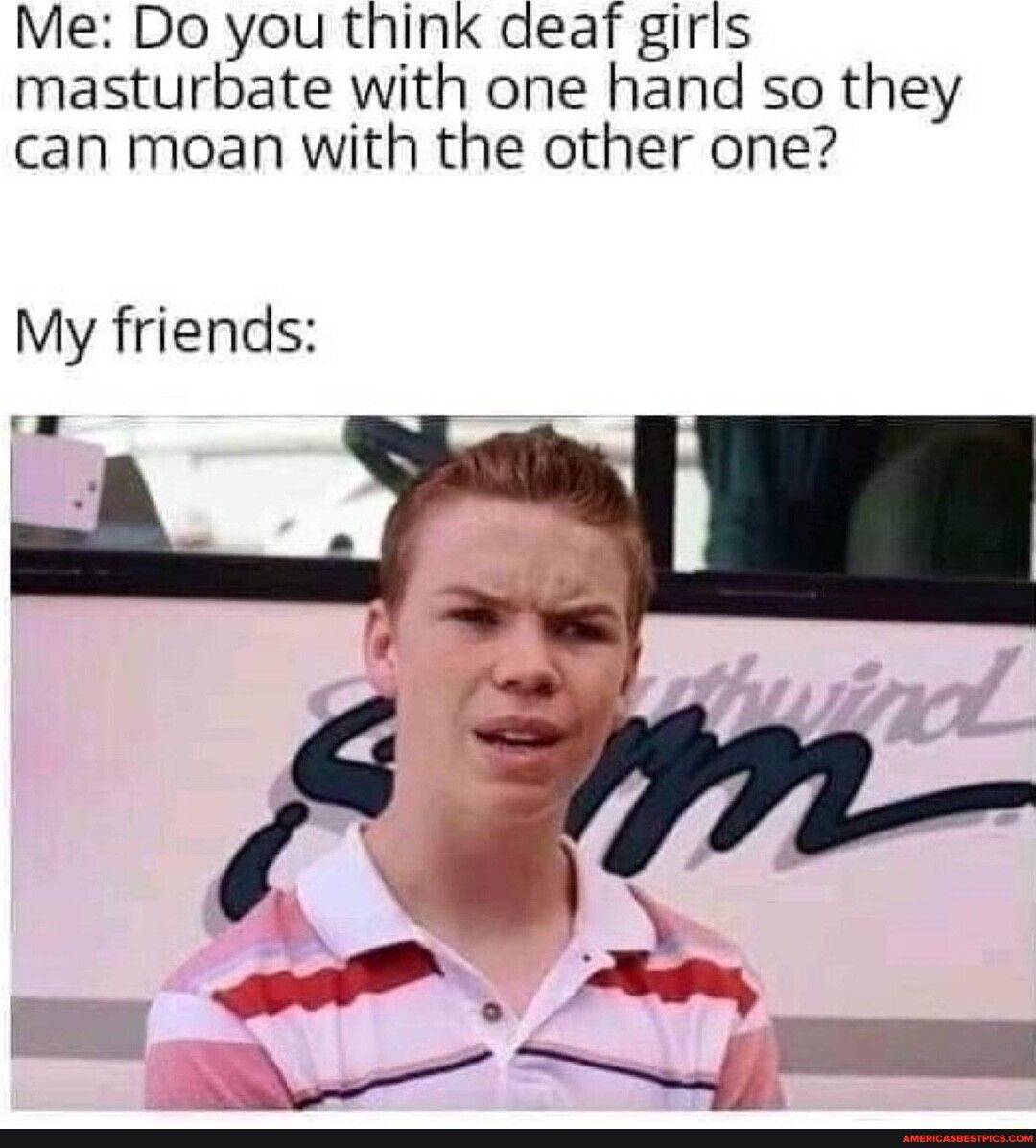 Me Do you think deaf girls masturbate with one hand so they can moan with the other one My friends