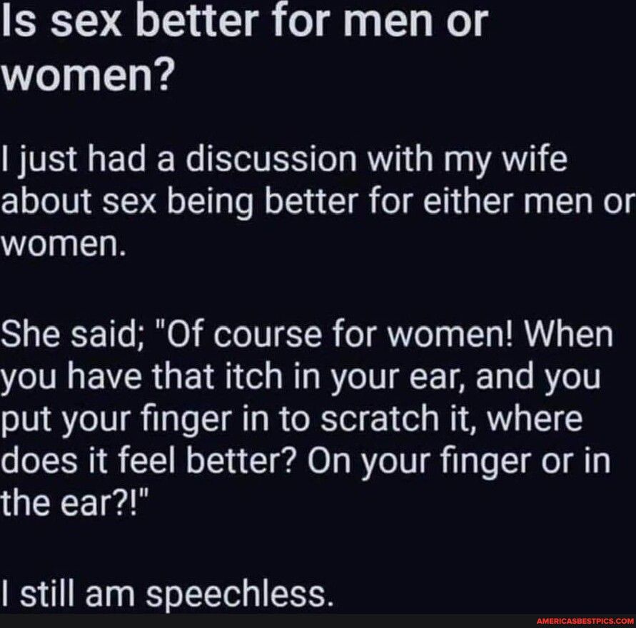 Is sex better for men or women just had a discussion with my wife about sex being better for either men or women She said Of course for women When you have that itch in your ear and you put your finger in to scratch it where does it feel better On your finger or in GERCE still am speechless