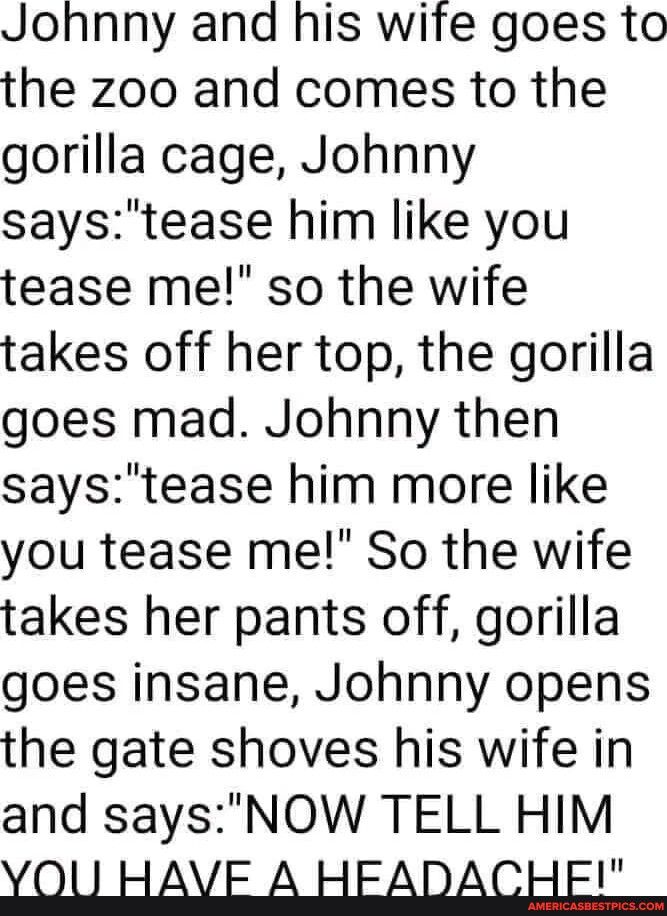 Johnny and his wife goes to the zoo and comes to the gorilla cage Johnny saystease him like you tease me so the wife takes off her top the gorilla goes mad Johnny then saystease him more like you tease me So the wife takes her pants off gorilla goes insane Johnny opens the gate shoves his wife in and saysNOW TELL HIM VOU HAVE A HEADACHE