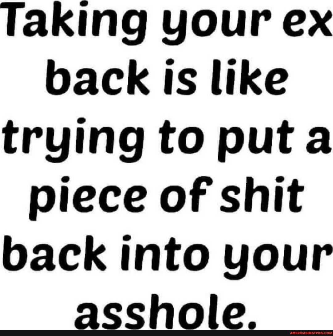 Taking your ex back is like trying to put a piece of shit back into your asshole