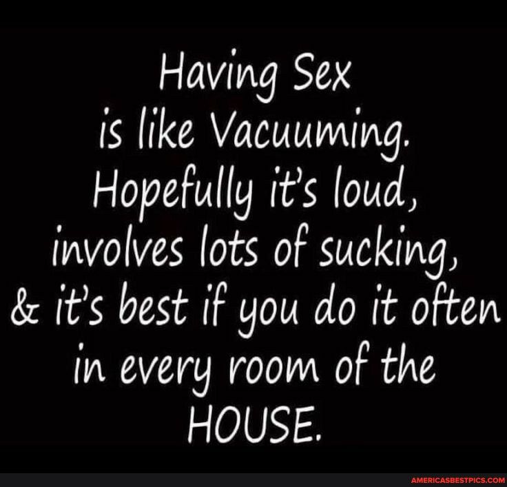 Having Sex is like Vacuuming Hopefully its loud involves lots of sucking its best if you do it often in every room of the HOUSE