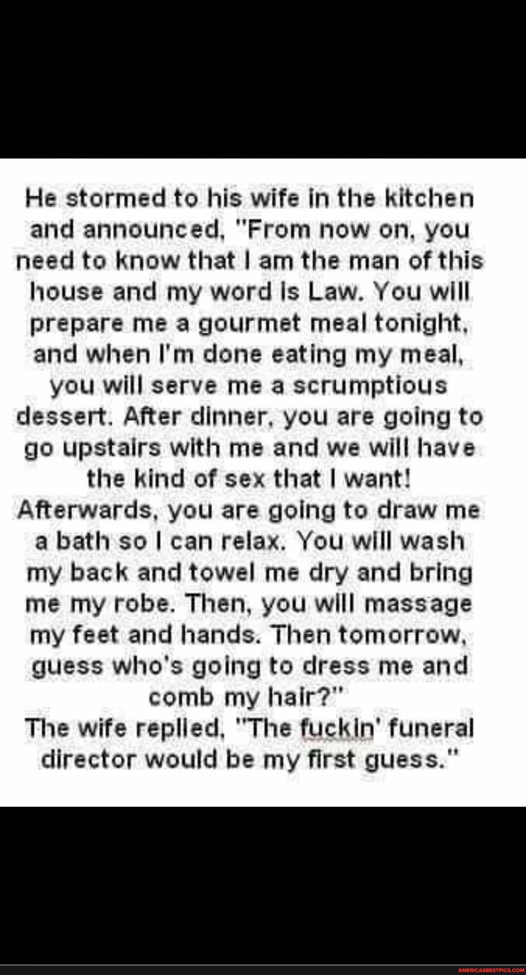 He stormed to his wife in the kitchen and announced From now on you need to know that am the man of this house and my word Is Law You will prepare me a gourmet meal tonight and when Im done eating my meal you will serve me a scrumptious dessert After dinner you are going to go upstairs with me and we will have the kind of sex that want Afterwards you are going to draw me a bath so can relax You wi