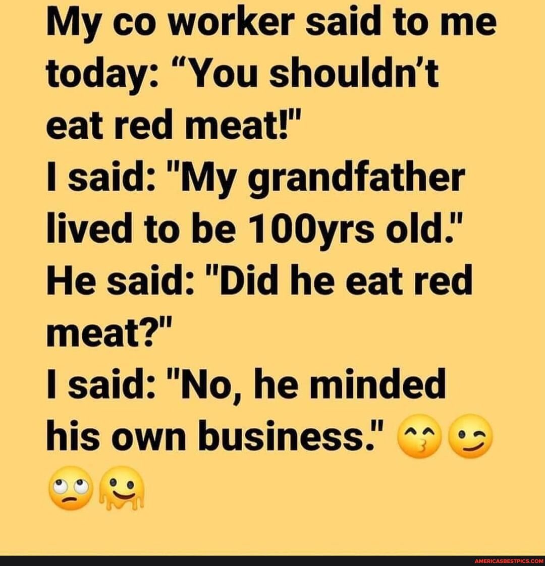 My co worker said to me today You shouldnt eat red meat said My grandfather lived to be 100yrs old He said Did he eat red meat I said No he minded his own business