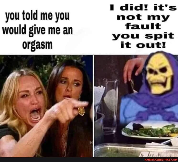 you told me you o hlk would give me an fault orgasm you spit