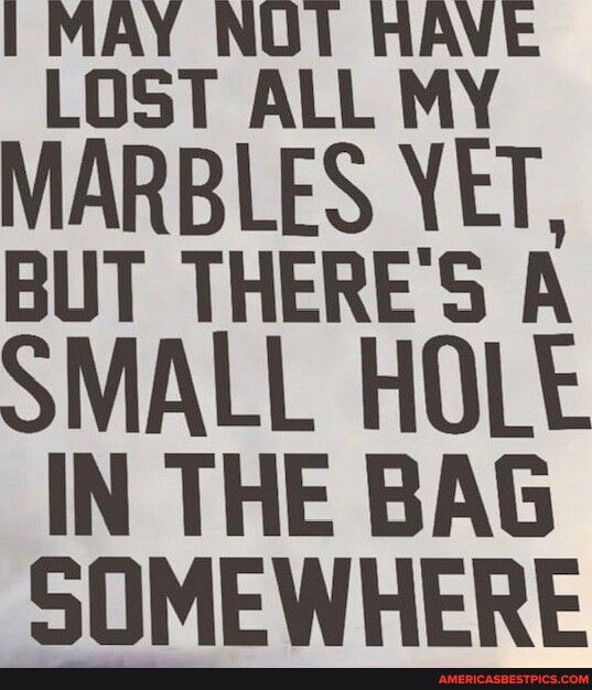 I MAY NUT RAVE LOST ALL MY MARBLES VET BUT THERES A SMALL HOLE IN THE BAG SOMEWHERE