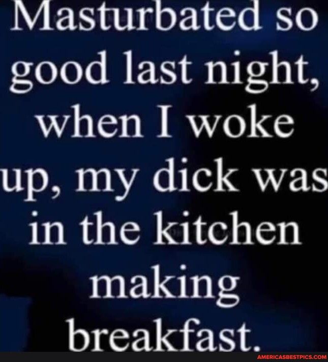 Masturbated so good last night when I woke up my dick was in the kitchen making breakfast