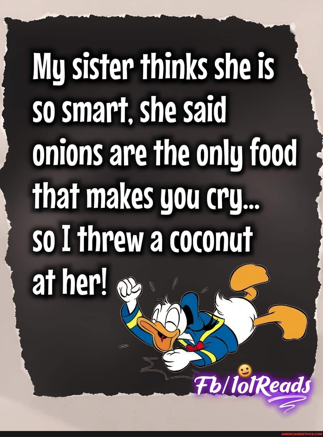 My sister thinks she is s0 smart she said onions are the only food that makes you cry so0 threw a coconut at her o