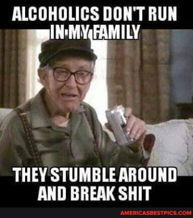ALCOHOLICS DONT RUN INMYERMILY THEYSTUMBLEAHOIIHD AND BREAK SHIT