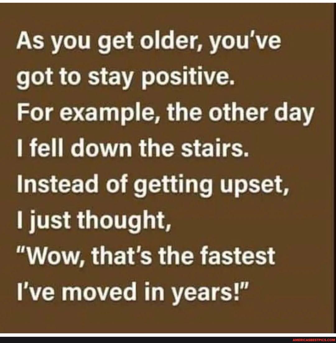 As you get older youve got to stay positive For example the other day RN LR GRS ETTEN Instead of getting upset just thought B A GETER R ER G Ive moved in years