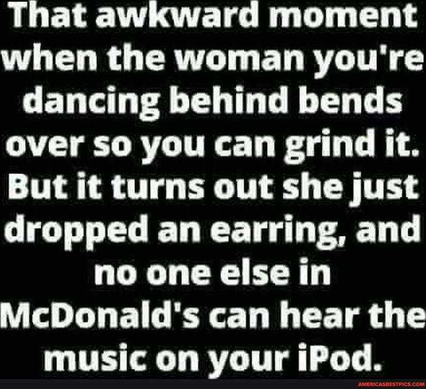 That awkward moment WL L RGCRULT G ET R dancing behind bends over so you can grind it But it turns out she just dropped an earring and no one else in O L ENL LR CETR music on your iPod