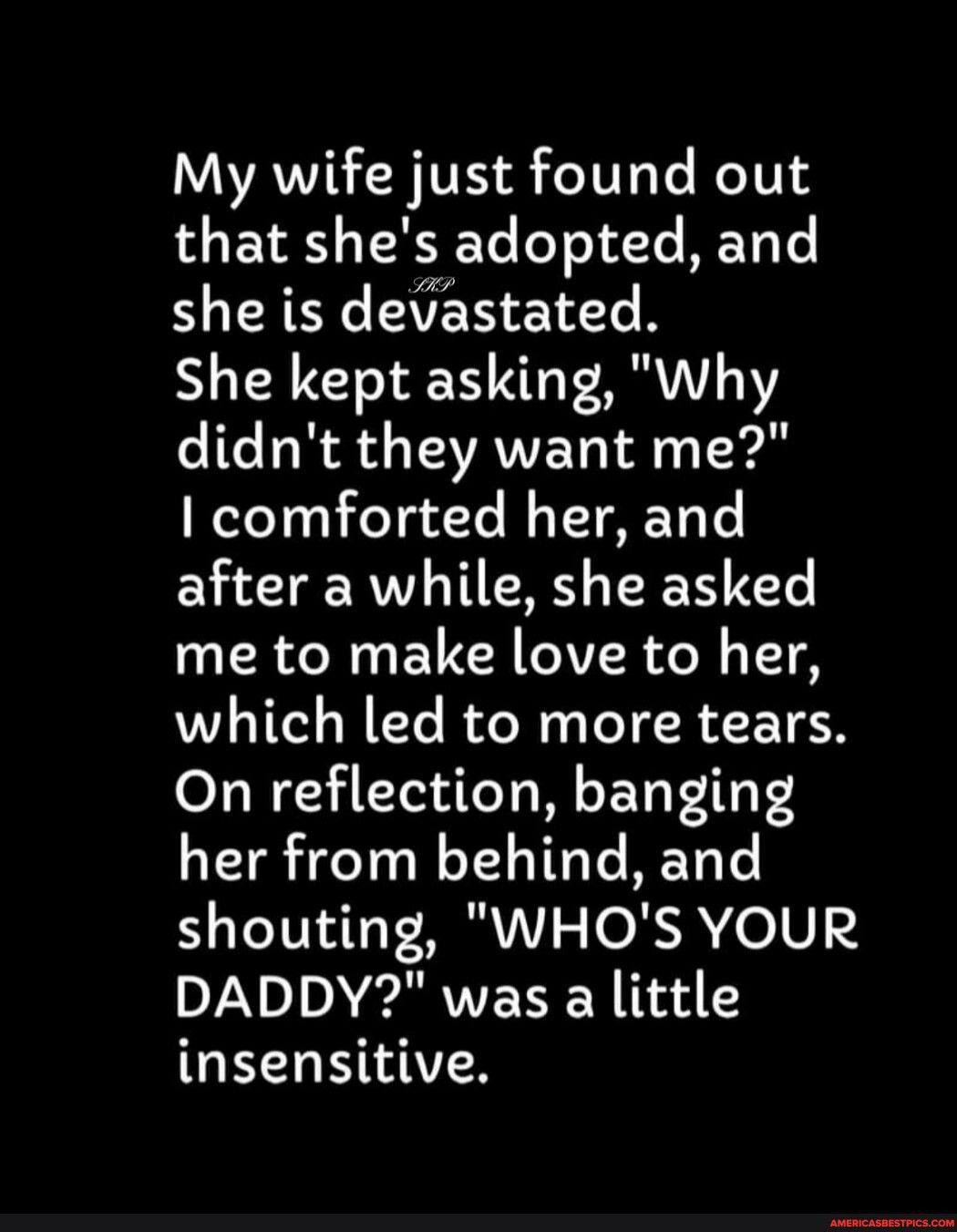 My wife just found out that shes adopted and she is devastated She kept asking Why didnt they want me comforted her and after a while she asked CR N G EVC GIVER Jo T T which led to more tears On reflection banging her from behind and shouting WHOS YOUR DADDY was a little G M