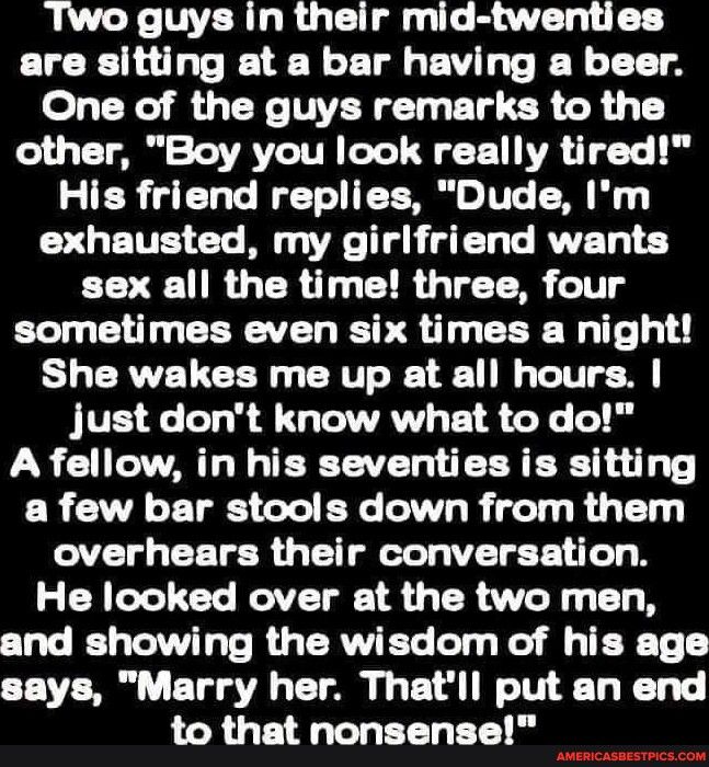 Two guys in their mid twenties are sitting at a bar having a beer One of the guys remarks to the other Boy you look really tired His friend replies Dude Im exhausted my girlfriend wants sex all the time three four sometimes even six times a night She wakes me up at all hours just dont know what to do A fellow in his seventies is sitting a few bar stools down from them overhears their conversation 
