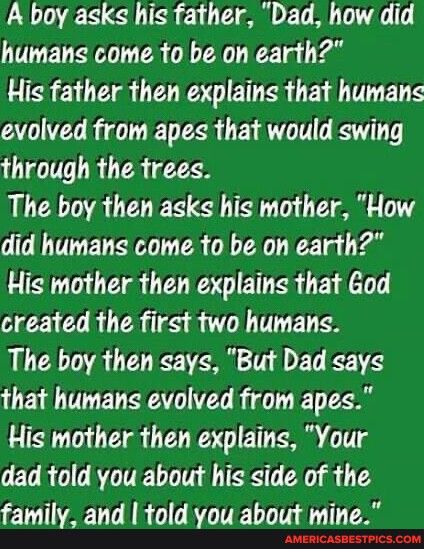 A boy asks his father Dad how did humans come to be on earth His father then explains that humans evolved from apes that would swing through the trees The boy then asks his mother How did humans come to be on earth His mother then explains that God created the first two humans The boy then says But Dad says that humans evolved from apes His mother then explains Your dad told you about his side of 