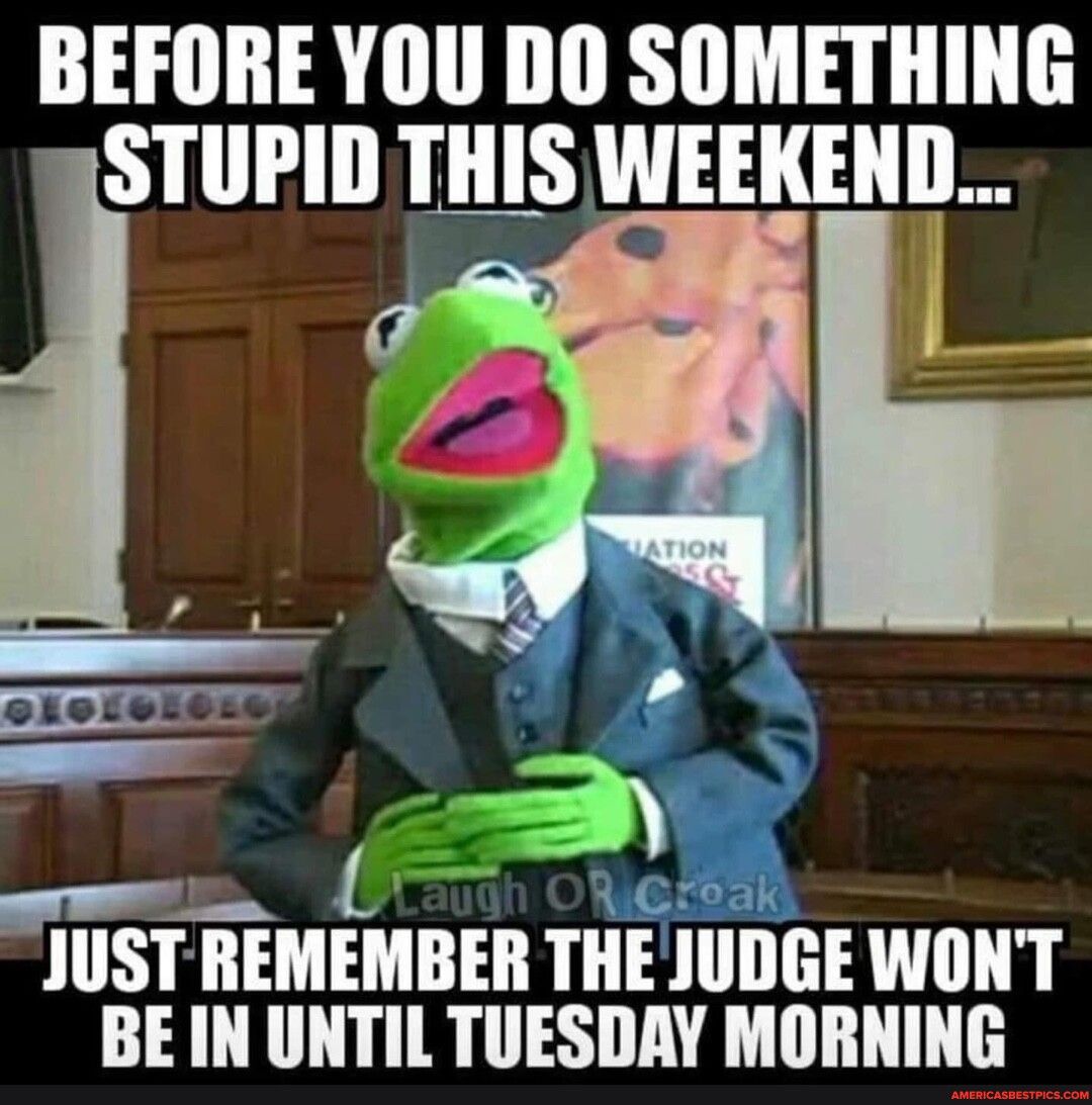 BEFORE YOU DO SOMETHING STUPID THIS WEEKEND JUST REMEMBER THE JUDGE WONT BE IN UNTIL TUESDAY MORNING