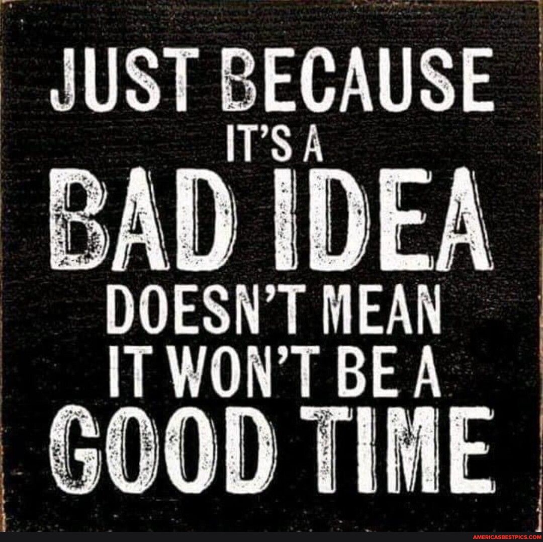 JUST BECAUSE ITS A BAD IDEA DOESNT MEAN ITWONTBEA GOOD TIME