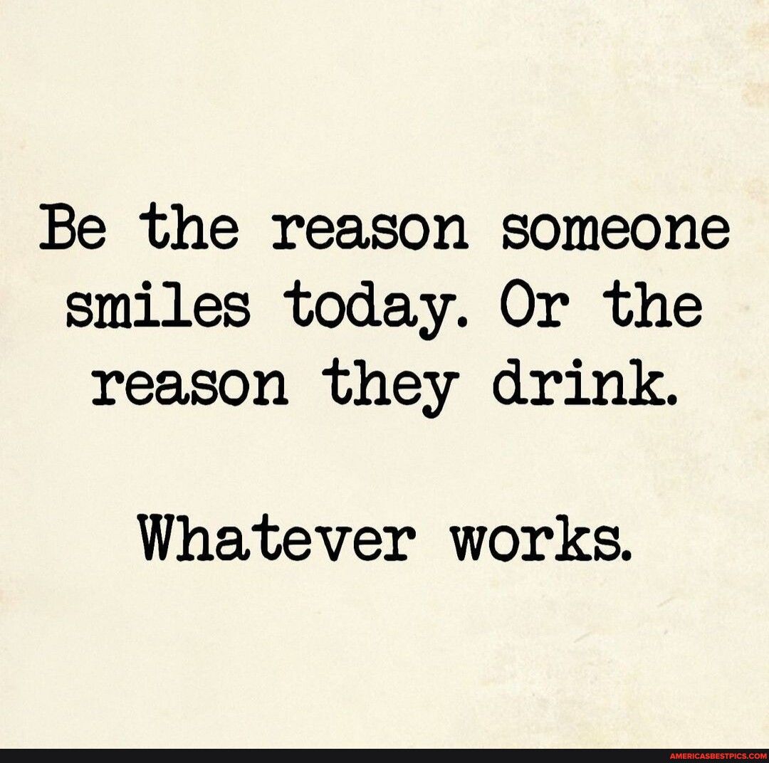 Be the reason someone smiles today Or the reason they drink Whatever works