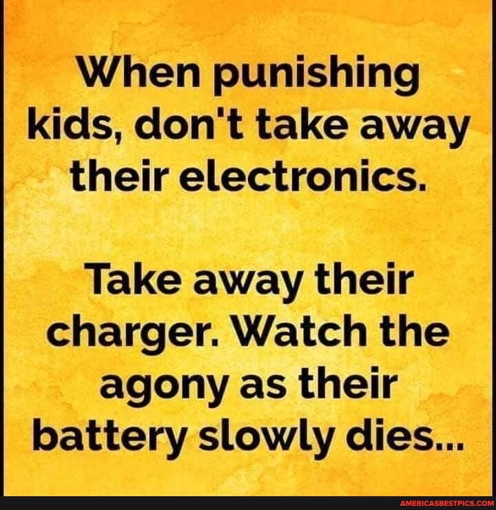 When punishing kids dont take away their electronics Take away their charger Watch the agony as their battery slowly dies