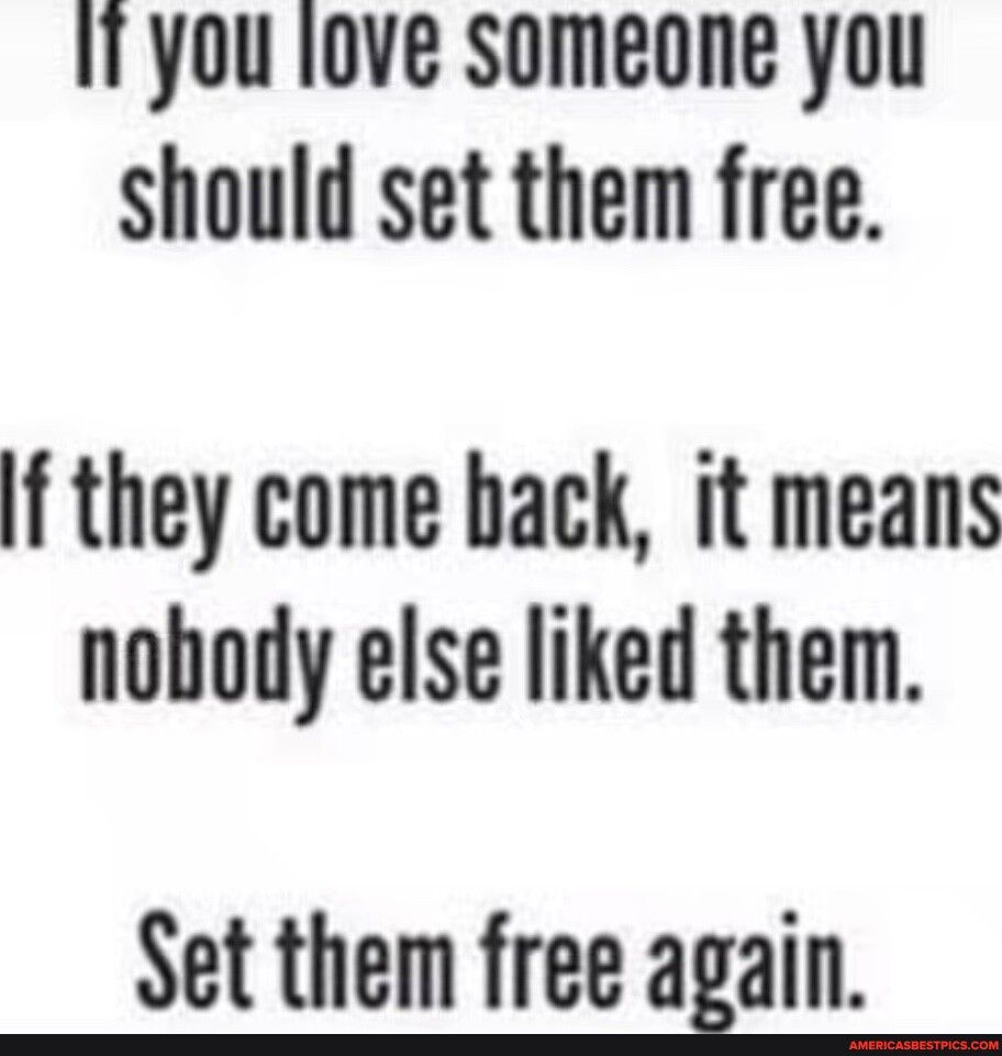 I you love someone you should set them free f they come back it means nobody else liked them Set them free again