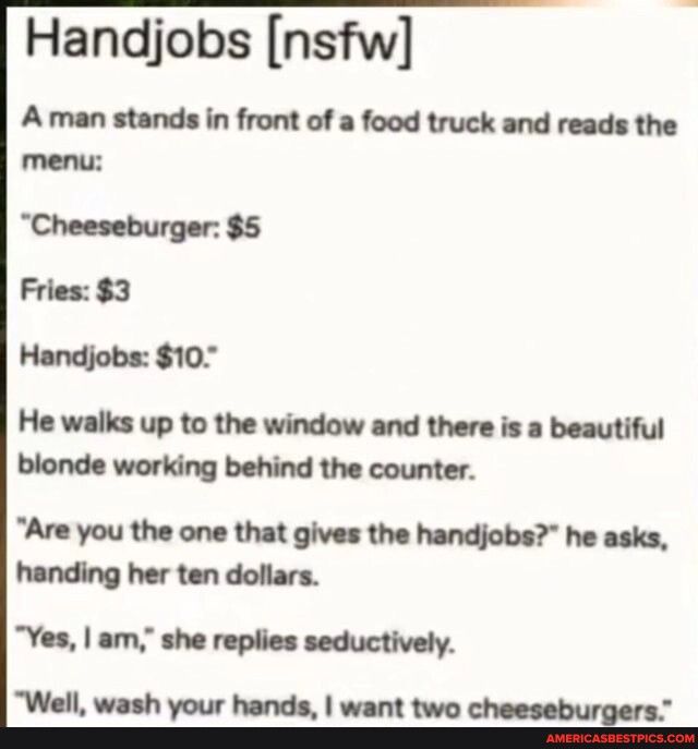Handjobs nsfw A man stands in front of a food truck and reads the menu Cheeseburger 5 Fries 3 Handjobs 10 He walks up to the window and there is a beautiful blonde working behind the counter Are you the one that gives the handjobs he asks handing her ten dollars Yes am she replies seductively Well wash your hands want two cheeseburgers