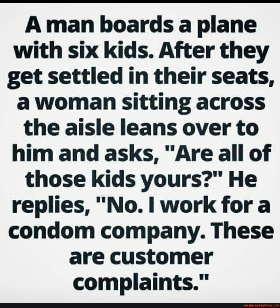 A man boards a plane with six kids After they get settled in their seats a woman sitting across the aisle leans over to him and asks Are all of those kids yours He replies No work for a condom company These are customer complaints