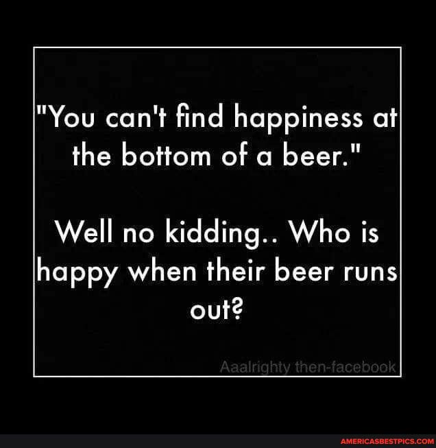 You cant find happiness at the bottom of a beer Well no kidding Who is happy when their beer runs out