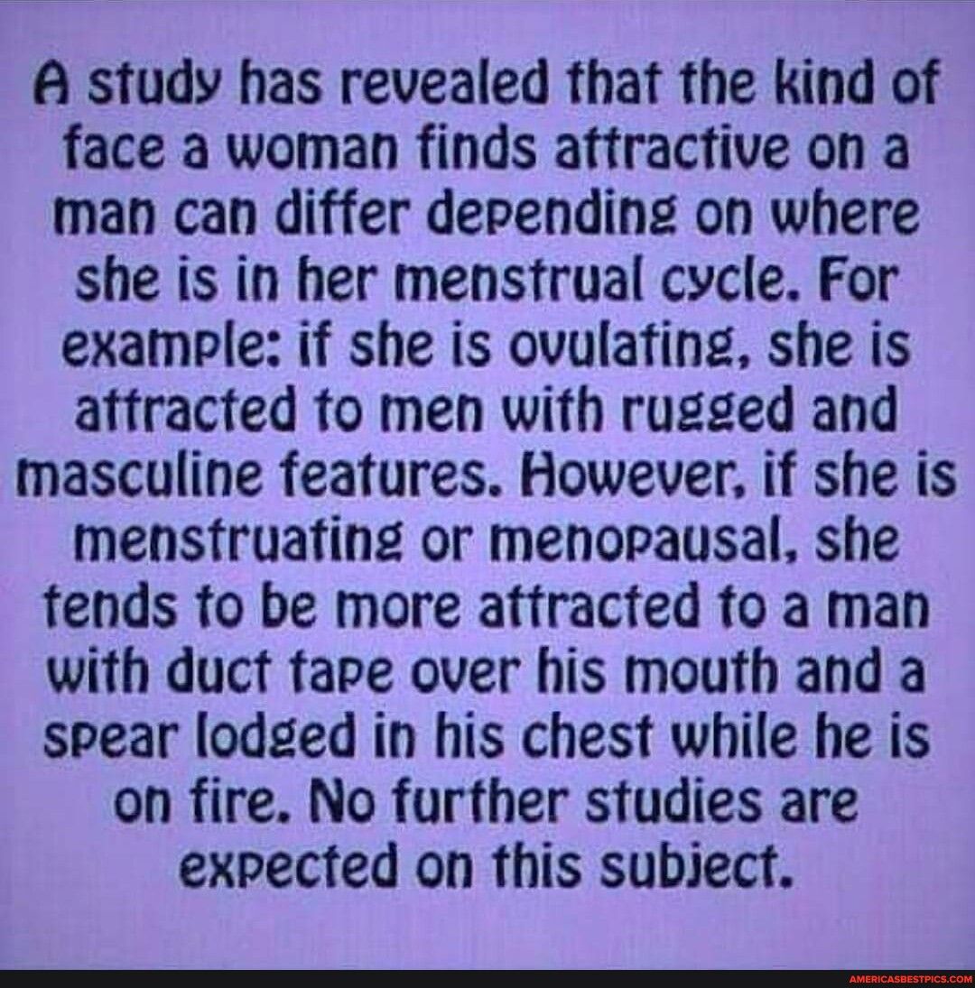 A study has revealed that the kind of face a woman finds attractive on a man can differ depending on where she is in her menstrual cycle For example if she is ovulafing she is affracted fo men with rugged and masculine features However if she is mensfruafing or menorausal she fends fo be more atfracted fo a man with duct fape over his mouth and a spear lodged in his chest while he is on fire No fu