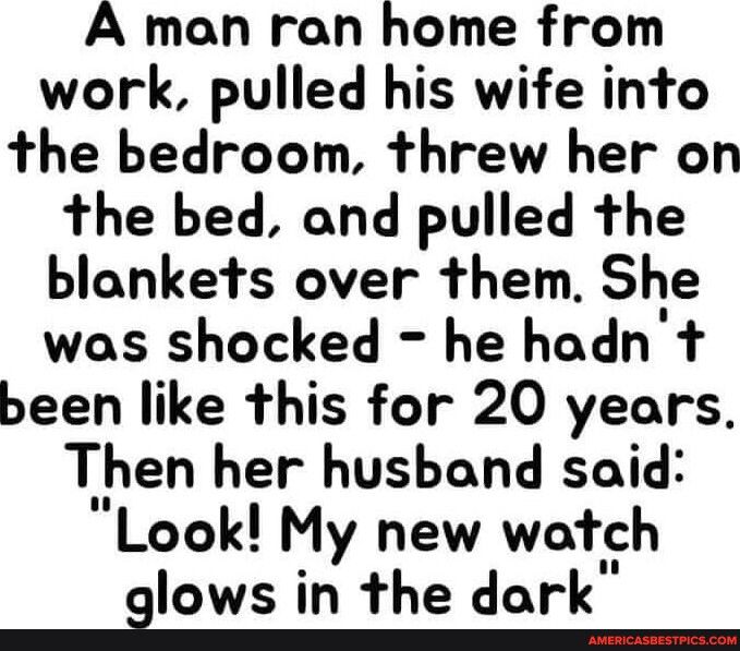 A man ran home from work pulled his wife into the bedroom threw her on the bed and pulled the blankets over them She was shocked he hadn t been like this for 20 years Then her husband said Look My new watch glows in Ihe dark