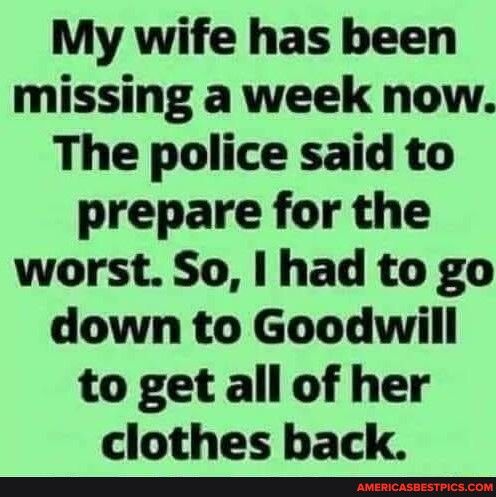My wife has been missing a week now The police said to prepare for the worst So had to go down to Goodwill to get all of her clothes back