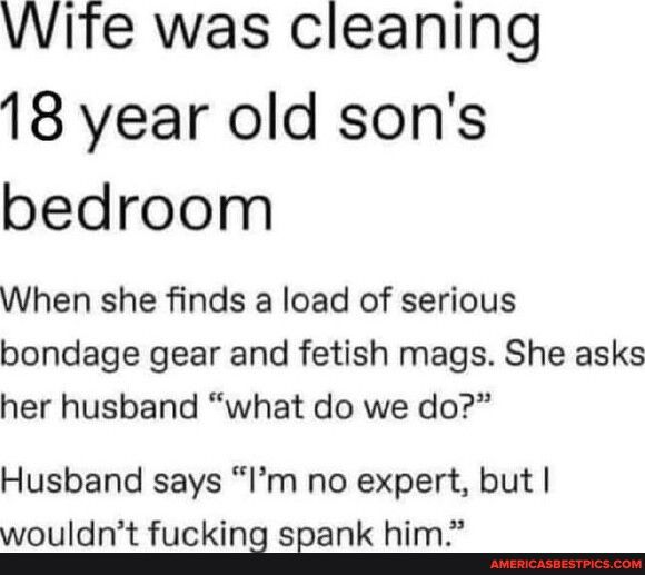 Wife was cleaning 18 year old sons bedroom When she finds a load of serious bondage gear and fetish mags She asks her husband what do we do Husband says Im no expert but wouldnt fuckin sgank him