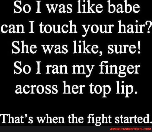 So I was like babe can I touch your hair She was like sure So I ran my finger across her top lip Thats when the fight started