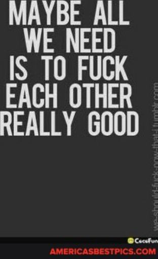 MAYBE ALL WE NEED IS T0 FUCK EACH OTHER REALLY GOOD AMERICASBESTPICSCOM