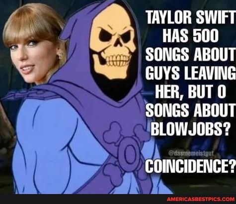 TAYLOR SWIFT HAS 500 SONGS ABOUT GUYS LEAVING HER BUT 0 SONGS ABOUT BLOWJOBS K1 THI TH S