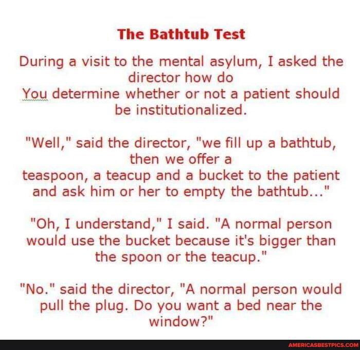 The Bathtub Test During a visit to the mental asylum I asked the director how do be institutionalized Well said the director we fill up a bathtub then we offer a teaspoon a teacup and a bucket to the patient and ask him or her to empty the bathtub Oh I understand I said A normal person would use the bucket because its bigger than the spoon or the teacup No said the director A normal person would p