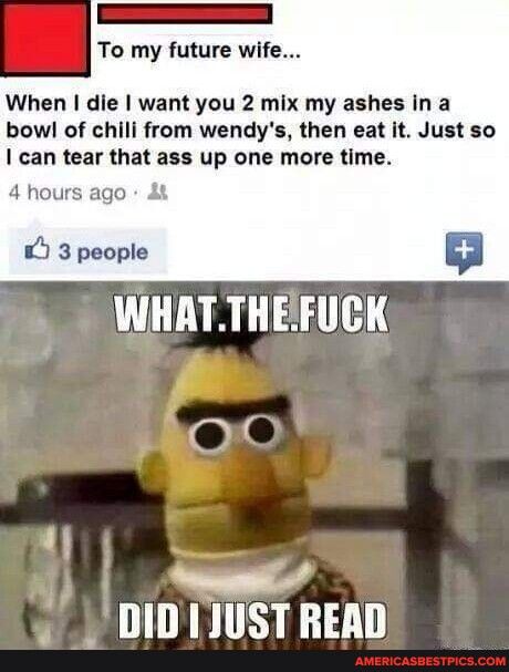 To my future wife When die want you 2 mix my ashes in a bowl of chili from wendys then eat it Just so can tear that ass up one more time 4 hours ago 3 people YRGS TTH S DIDIJUST READ