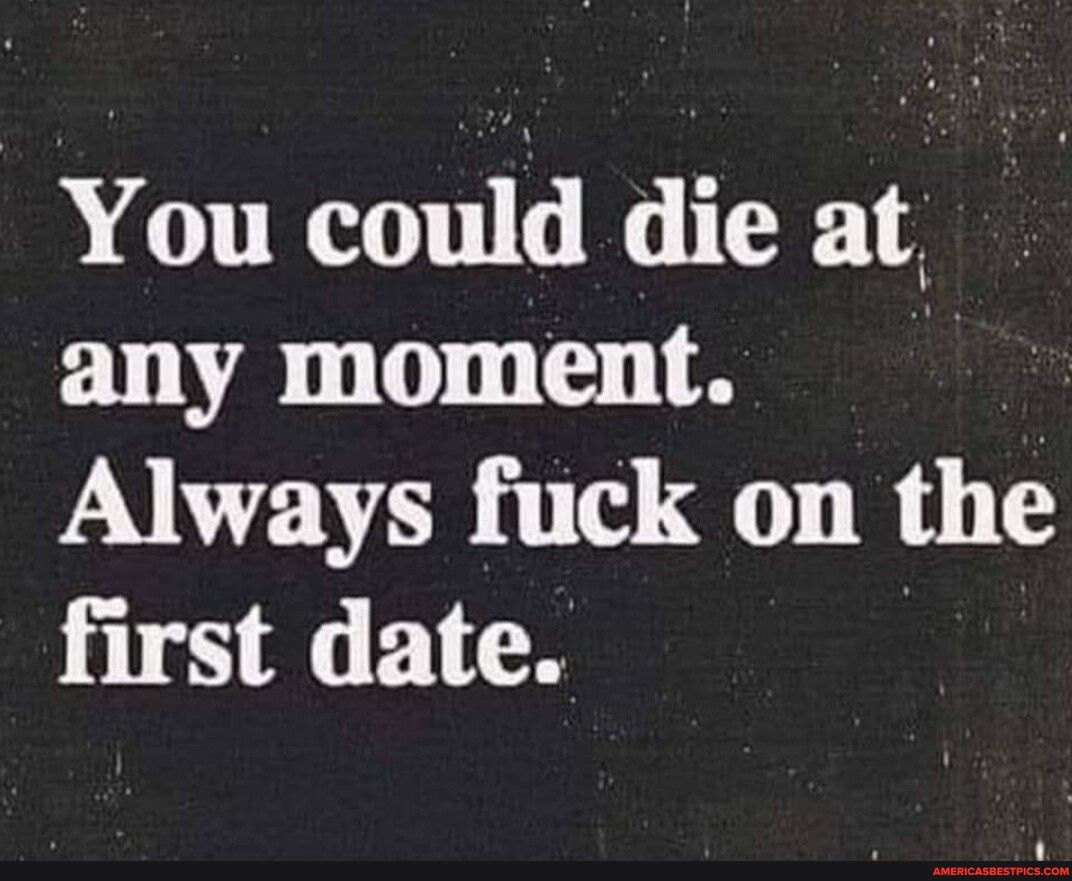 You could die at any moment Always fuck on the first date
