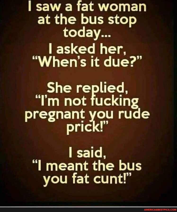 VR 1oy ET E18 N ITERS T today ESCELEA Whens it due She replied Im not fuckin pregnant you rude prick said I meant the bus you fat cunt