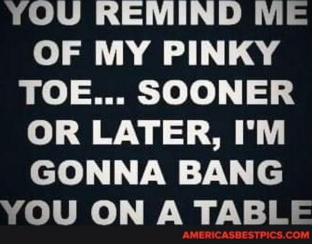 YOU REMIND ME OF MY PINKY TOE SOONER o QW vy MY elo V W7 e R LVl Ny y1 8