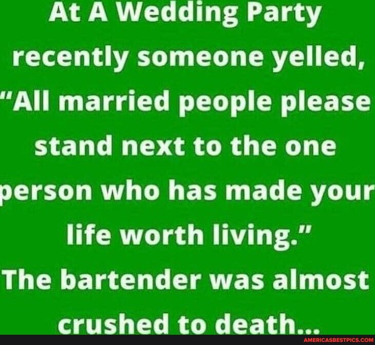 At A Wedding Party recently someone yelled All married people please stand next to the one person who has made your life worth living The bartender was almost T LRGN E T