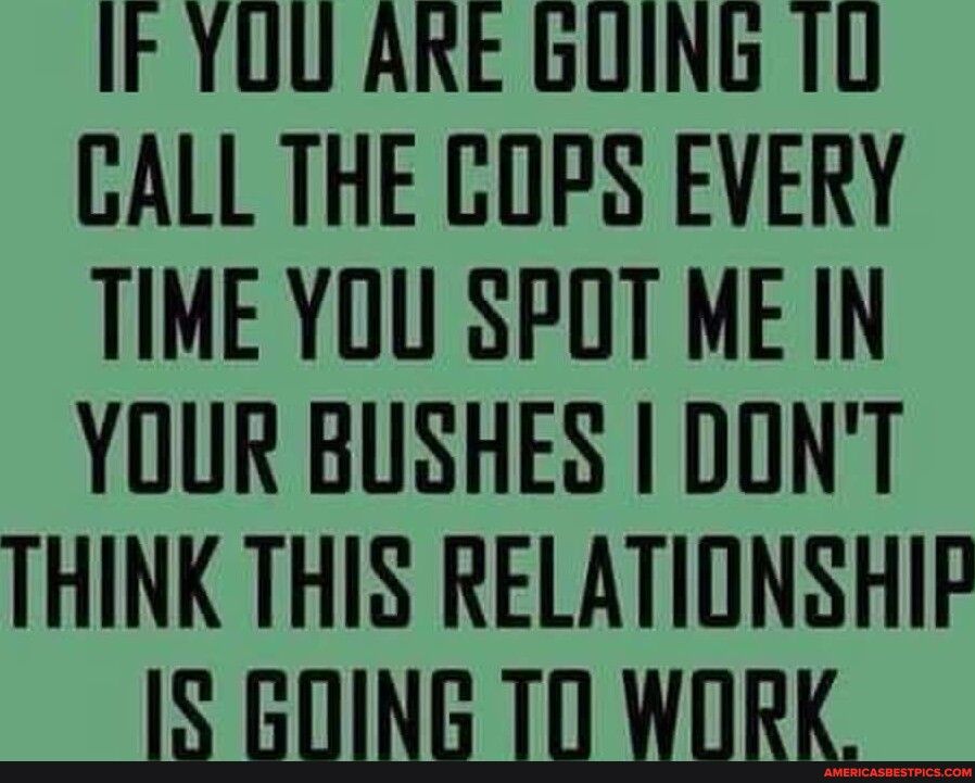 IF YUU ARE GUING 10 CALL THE COPS EVERY TIME YOU SPOT ME IN YOUR BUSHES I DONT THINK THIS RELATIONSHIF IS GOING 70 WORK
