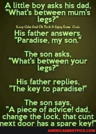 A little boy asks his dad Whats between mums legs Keep Calm ind Ok Feck It Enjoy Some Craic His father answers Paradise my son AL EECLES Whats between your legs His father replies The key to paradise The son says A piece of advice dad change the lock that cunt 1 s Tl ERE R EN N AMERICASBESTPICSCOM