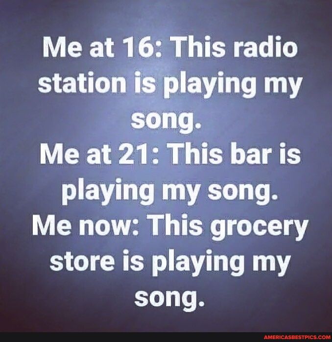 Me at 16 This radio S E playlng 11 song Y W 2 B 0 T T S playing my song Me now This grocery store is playing my song