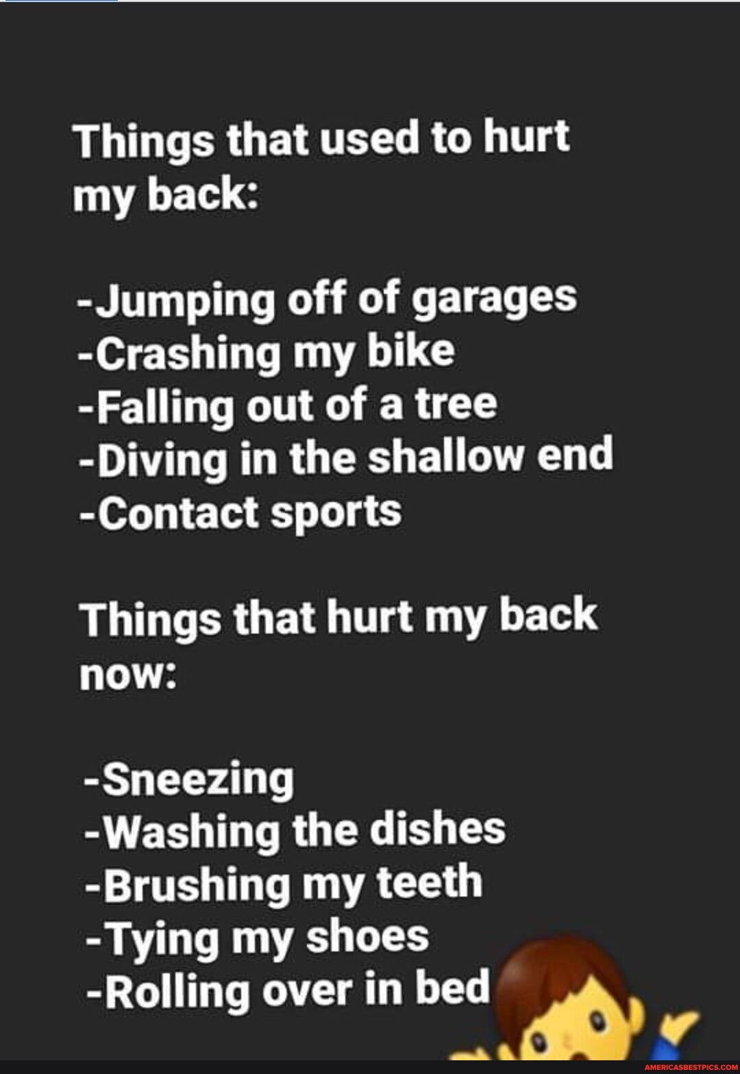 Things that used to hurt my back Jumping off of garages Crashing my bike Falling out of a tree Diving in the shallow end Contact sports Things that hurt my back now Sneezing Washing the dishes Brushing my teeth Tying my shoes Rolling over in bed