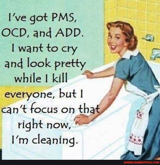 Ive got PMS OCD and ADD want to cry and look pretty while I kill everyone but cant focus on tha right now 1m cleaning