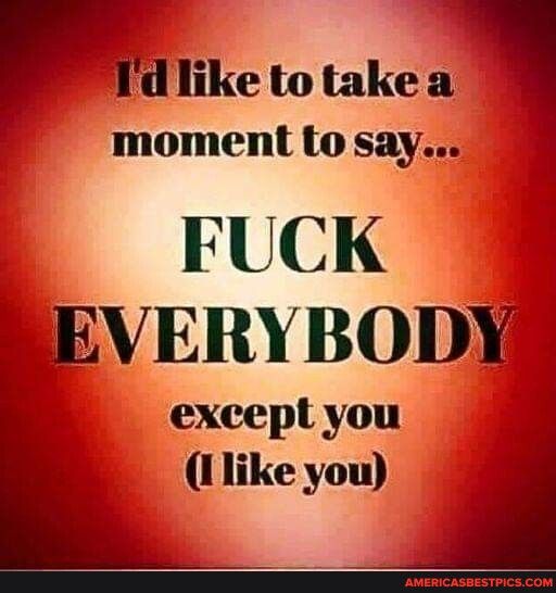 d like to take a moment to say FUCK REVERYBODXY except you Ilike you