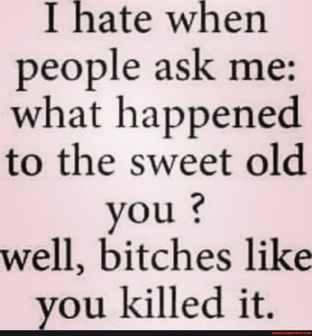 I hate when people ask me what happened to the sweet old you well bitches like you killed it