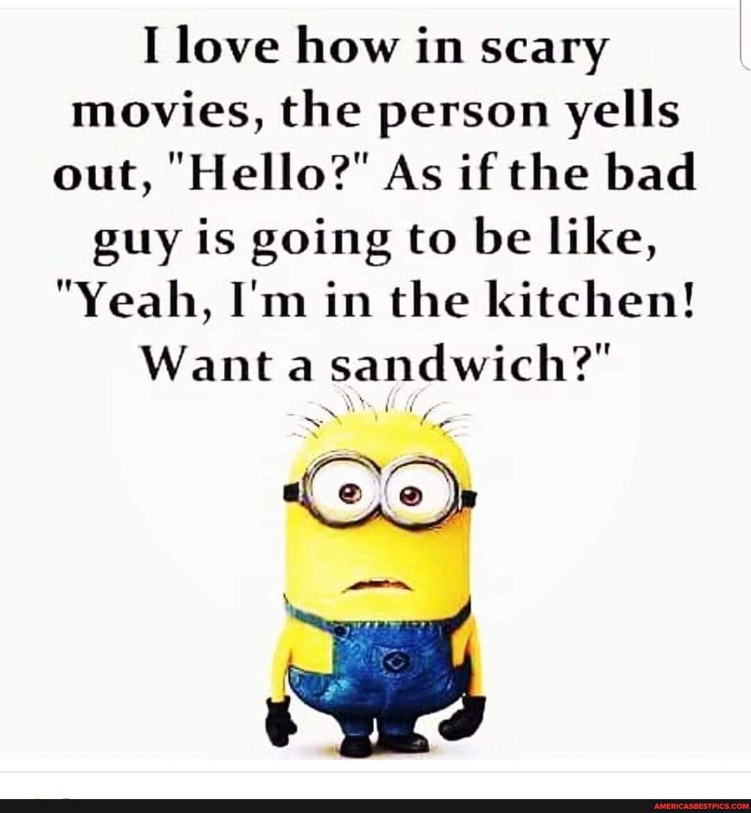 I love how in scary movies the person yells out Hello As if the bad guy is going to be like Yeah Im in the kitchen Want a sandwich