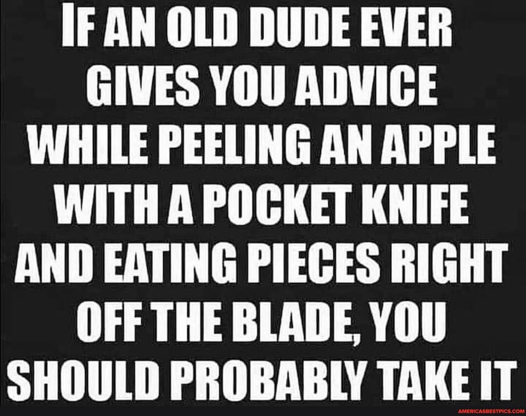 IF AN OLD DUDE EVER GIVES YOU ADVIGE WHILE PEELING AN APPLE WITH A POCKET KNIFE AND EATING PIECES RIGHT OFF THE BLADE YOU SHOULD PROBABLY TAKE IT
