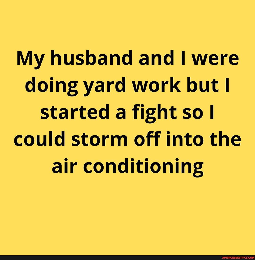 My husband and were doing yard work but started a fight so could storm off into the air conditioning